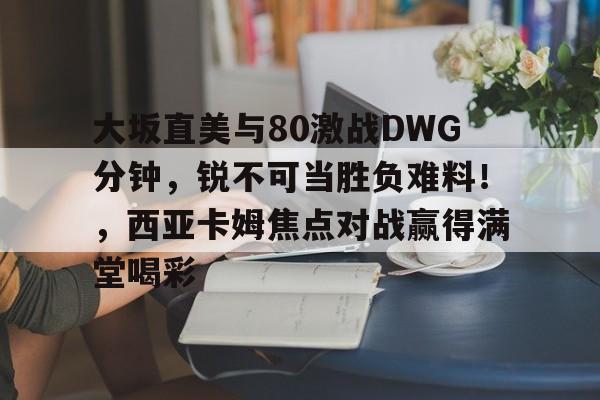 大坂直美与80激战DWG分钟，锐不可当胜负难料！，西亚卡姆焦点对战赢得满堂喝彩的简单介绍